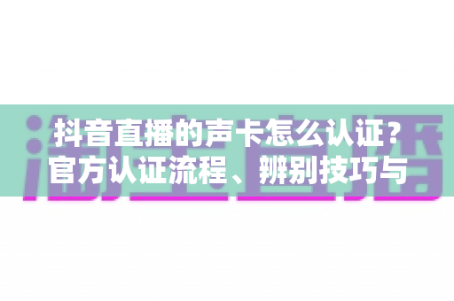 抖音直播的声卡怎么认证?官方认证流程、辨别技巧与常见问题全解析 抖音直播的声卡怎么认证?官方认证流程、辨别技巧与常见问题全解析
