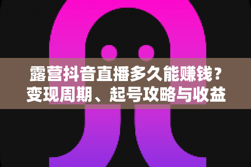 露营抖音直播多久能赚钱?变现周期、起号攻略与收益提升全解析 露营抖音直播多久能赚钱?变现周期、起号攻略与收益提升全解析