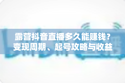 露营抖音直播多久能赚钱?变现周期、起号攻略与收益提升全解析 露营抖音直播多久能赚钱?变现周期、起号攻略与收益提升全解析