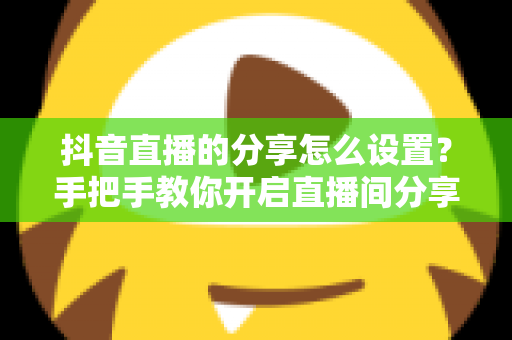 抖音直播的分享怎么设置？手把手教你开启直播间分享功能，轻松提升人气与流量