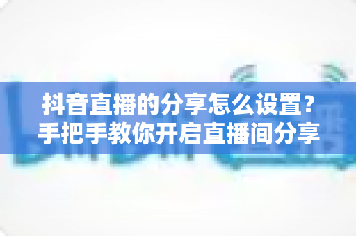 抖音直播的分享怎么设置？手把手教你开启直播间分享功能，轻松提升人气与流量