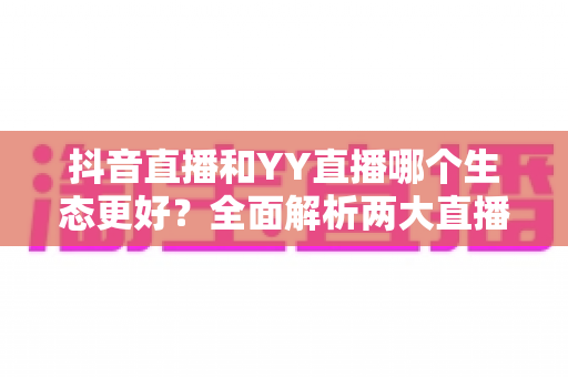 抖音直播和YY直播哪个生态更好？全面解析两大直播平台的生态差异与发展前景