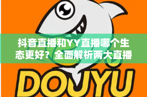 抖音直播和YY直播哪个生态更好？全面解析两大直播平台的生态差异与发展前景