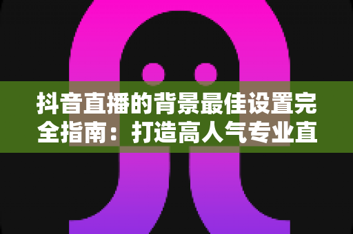 抖音直播的背景最佳设置完全指南：打造高人气专业直播间从背景开始