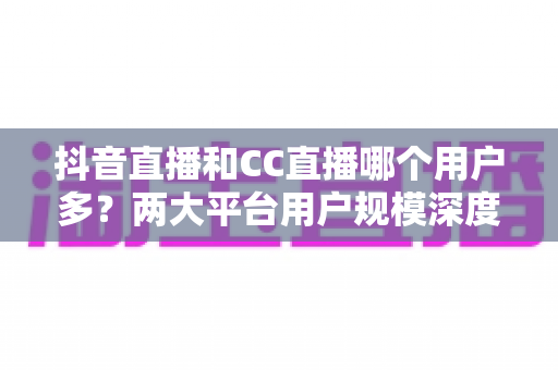 抖音直播和CC直播哪个用户多?两大平台用户规模深度对比与选择指南 抖音直播和CC直播哪个用户多?两大平台用户规模深度对比与选择指南