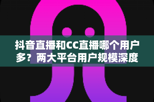抖音直播和CC直播哪个用户多?两大平台用户规模深度对比与选择指南 抖音直播和CC直播哪个用户多?两大平台用户规模深度对比与选择指南