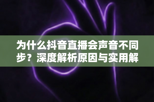 为什么抖音直播会声音不同步？深度解析原因与实用解决方案全攻略