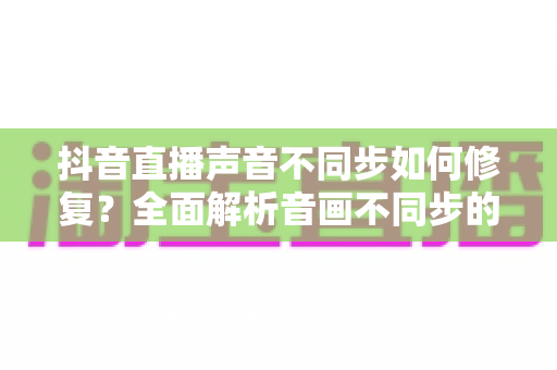 抖音直播声音不同步如何修复?全面解析音画不同步的排查方法与实用解决方案 抖音直播声音不同步如何修复?全面解析音画不同步的排查方法与实用解决方案