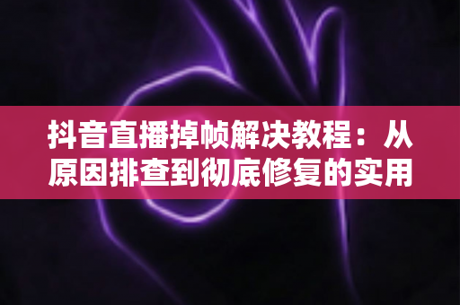 抖音直播掉帧解决教程：从原因排查到彻底修复的实用指南