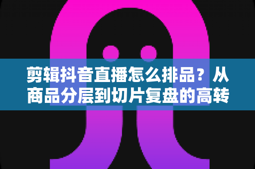 剪辑抖音直播怎么排品?从商品分层到切片复盘的高转化直播排品实战全攻略 剪辑抖音直播怎么排品?从商品分层到切片复盘的高转化直播排品实战全攻略