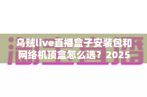 乌贼live直播盒子安装包和网络机顶盒怎么选?2025年最新避坑指南与选购全攻略 乌贼live直播盒子安装包和网络机顶盒怎么选?2025年最新避坑指南与选购全攻略