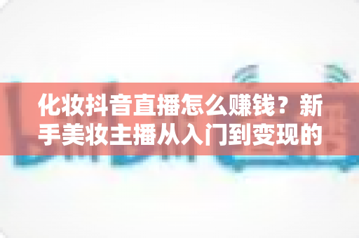 化妆抖音直播怎么赚钱?新手美妆主播从入门到变现的完整指南 化妆抖音直播怎么赚钱?新手美妆主播从入门到变现的完整指南