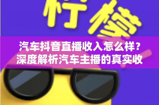汽车抖音直播收入怎么样？深度解析汽车主播的真实收入水平、变现渠道与赚钱前景