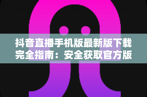 抖音直播手机版最新版下载完全指南:安全获取官方版本,开启高清直播新体验 抖音直播手机版最新版下载完全指南:安全获取官方版本,开启高清直播新体验