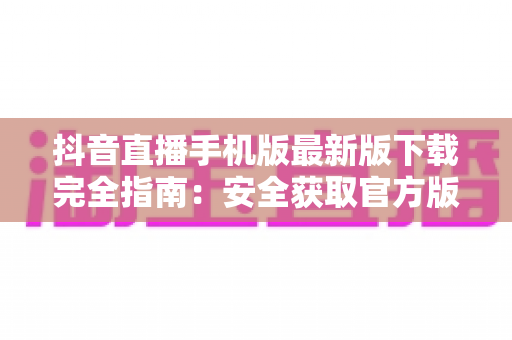 抖音直播手机版最新版下载完全指南:安全获取官方版本,开启高清直播新体验 抖音直播手机版最新版下载完全指南:安全获取官方版本,开启高清直播新体验