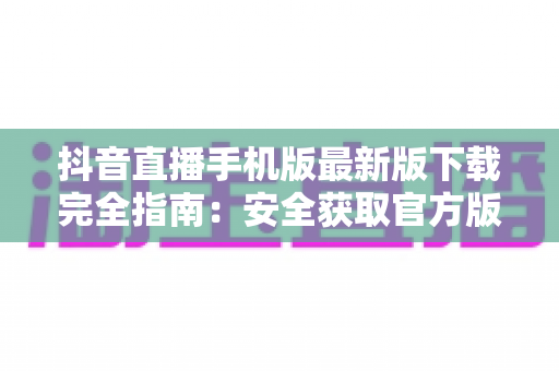 抖音直播手机版最新版下载完全指南：安全获取官方版本，开启高清直播新体验