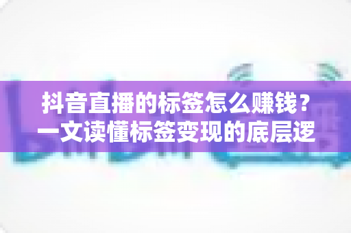 抖音直播的标签怎么赚钱？一文读懂标签变现的底层逻辑与实操策略