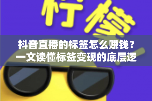 抖音直播的标签怎么赚钱？一文读懂标签变现的底层逻辑与实操策略