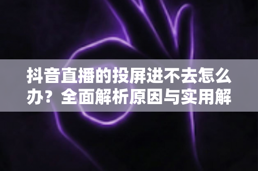 抖音直播的投屏进不去怎么办?全面解析原因与实用解决方法 抖音直播的投屏进不去怎么办?全面解析原因与实用解决方法