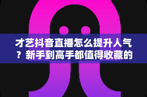 才艺抖音直播怎么提升人气?新手到高手都值得收藏的实战涨人气全攻略 才艺抖音直播怎么提升人气?新手到高手都值得收藏的实战涨人气全攻略