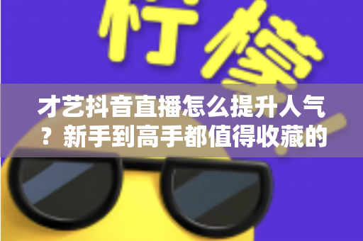 才艺抖音直播怎么提升人气?新手到高手都值得收藏的实战涨人气全攻略 才艺抖音直播怎么提升人气?新手到高手都值得收藏的实战涨人气全攻略