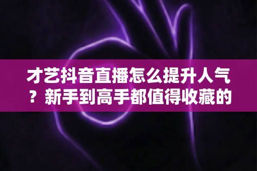 才艺抖音直播怎么提升人气?新手到高手都值得收藏的实战涨人气全攻略 才艺抖音直播怎么提升人气?新手到高手都值得收藏的实战涨人气全攻略
