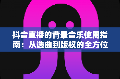 抖音直播的背景音乐使用指南:从选曲到版权的全方位实战攻略 抖音直播的背景音乐使用指南:从选曲到版权的全方位实战攻略