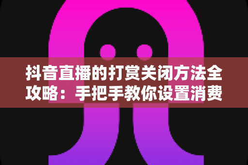 抖音直播的打赏关闭方法全攻略：手把手教你设置消费限额与青少年模式，安心看直播、守好每一分钱