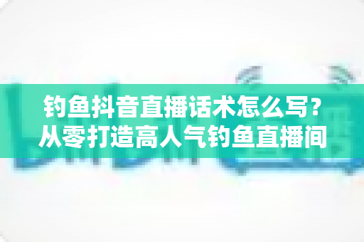 钓鱼抖音直播话术怎么写?从零打造高人气钓鱼直播间的实战指南 钓鱼抖音直播话术怎么写?从零打造高人气钓鱼直播间的实战指南