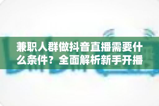 兼职人群做抖音直播需要什么条件?全面解析新手开播前的必备准备与实操指南 兼职人群做抖音直播需要什么条件?全面解析新手开播前的必备准备与实操指南