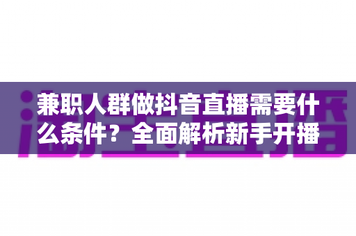 兼职人群做抖音直播需要什么条件?全面解析新手开播前的必备准备与实操指南 兼职人群做抖音直播需要什么条件?全面解析新手开播前的必备准备与实操指南