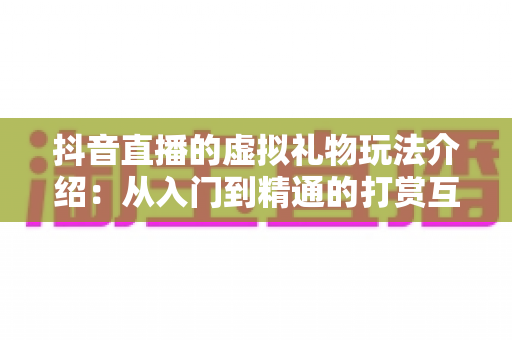 抖音直播的虚拟礼物玩法介绍：从入门到精通的打赏互动全指南
