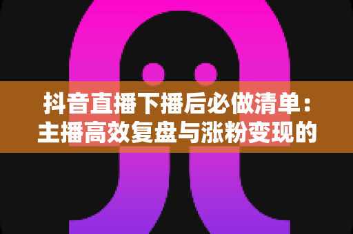 抖音直播下播后必做清单：主播高效复盘与涨粉变现的黄金行动指南