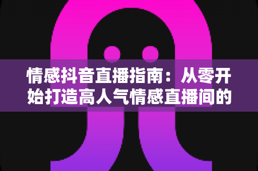 情感抖音直播指南:从零开始打造高人气情感直播间的实战攻略 情感抖音直播指南:从零开始打造高人气情感直播间的实战攻略