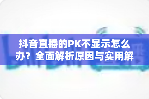 抖音直播的PK不显示怎么办？全面解析原因与实用解决方法指南