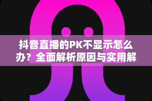抖音直播的PK不显示怎么办？全面解析原因与实用解决方法指南