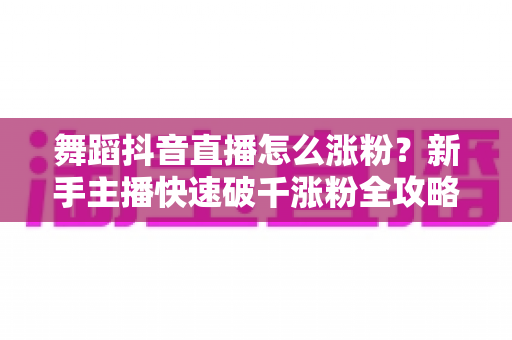 舞蹈抖音直播怎么涨粉？新手主播快速破千涨粉全攻略