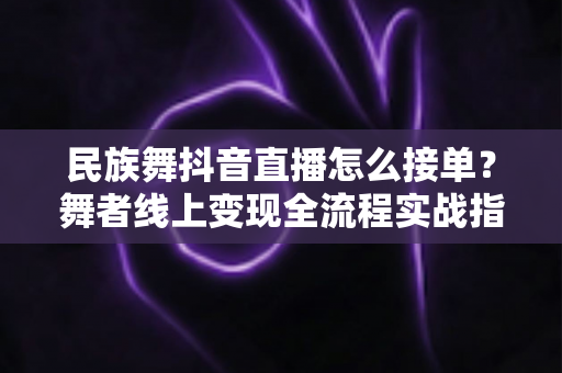 民族舞抖音直播怎么接单？舞者线上变现全流程实战指南