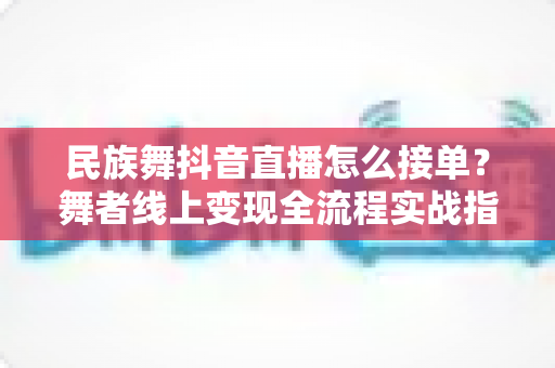 民族舞抖音直播怎么接单？舞者线上变现全流程实战指南