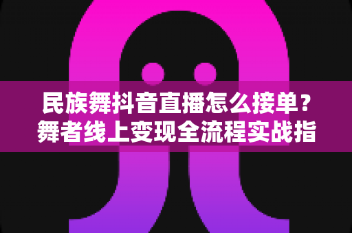 民族舞抖音直播怎么接单？舞者线上变现全流程实战指南