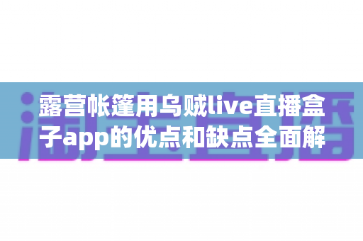 露营帐篷用乌贼live直播盒子app的优点和缺点全面解析:户外露营爱好者的必读指南 露营帐篷用乌贼live直播盒子app的优点和缺点全面解析:户外露营爱好者的必读指南