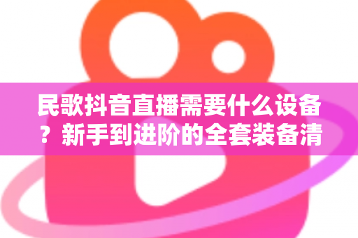 民歌抖音直播需要什么设备?新手到进阶的全套装备清单与避坑指南 民歌抖音直播需要什么设备?新手到进阶的全套装备清单与避坑指南