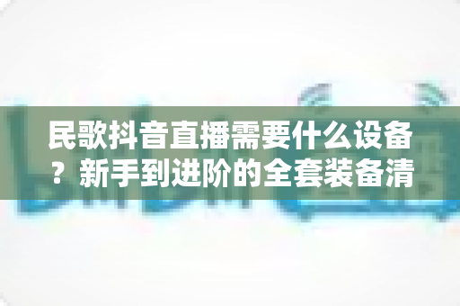 民歌抖音直播需要什么设备?新手到进阶的全套装备清单与避坑指南 民歌抖音直播需要什么设备?新手到进阶的全套装备清单与避坑指南