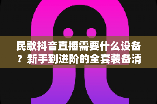 民歌抖音直播需要什么设备?新手到进阶的全套装备清单与避坑指南 民歌抖音直播需要什么设备?新手到进阶的全套装备清单与避坑指南