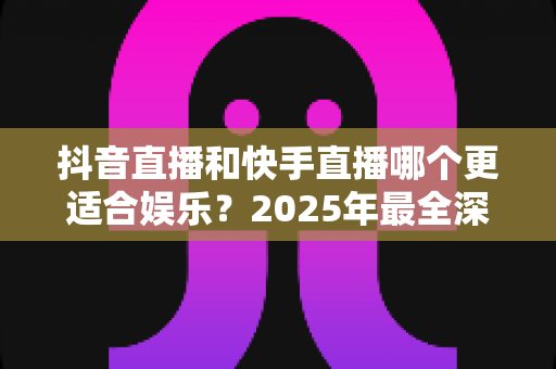 抖音直播和快手直播哪个更适合娱乐?2025年最全深度对比分析与选择指南 抖音直播和快手直播哪个更适合娱乐?2025年最全深度对比分析与选择指南
