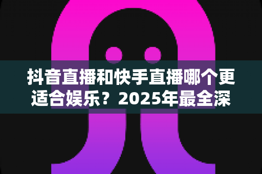抖音直播和快手直播哪个更适合娱乐?2025年最全深度对比分析与选择指南 抖音直播和快手直播哪个更适合娱乐?2025年最全深度对比分析与选择指南