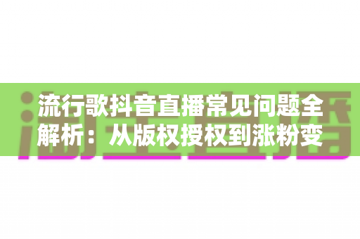 流行歌抖音直播常见问题全解析:从版权授权到涨粉变现的实用指南 流行歌抖音直播常见问题全解析:从版权授权到涨粉变现的实用指南