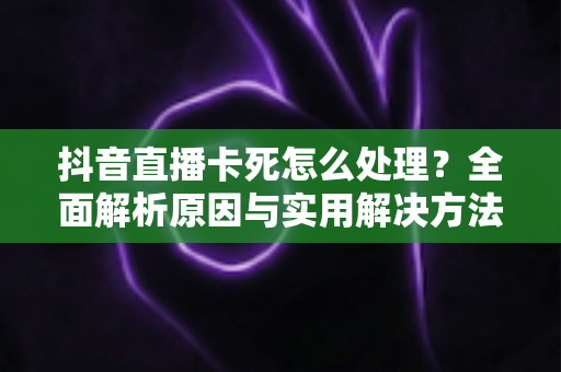 抖音直播卡死怎么处理?全面解析原因与实用解决方法指南 抖音直播卡死怎么处理?全面解析原因与实用解决方法指南