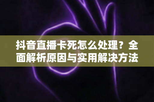 抖音直播卡死怎么处理?全面解析原因与实用解决方法指南 抖音直播卡死怎么处理?全面解析原因与实用解决方法指南