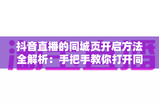 抖音直播的同城页开启方法全解析：手把手教你打开同城流量入口，让本地观众轻松刷到你的直播间